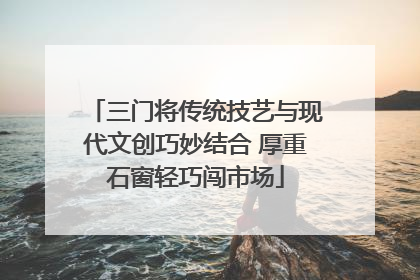 三门将传统技艺与现代文创巧妙结合 厚重石窗轻巧闯市场