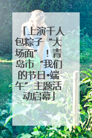 上演千人包粽子“大场面”！青岛市“我们的节日•端午”主题活动启幕
