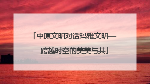 中原文明对话玛雅文明——跨越时空的美美与共