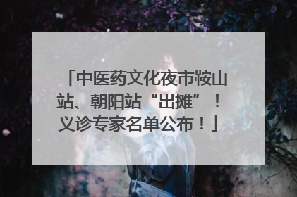 中医药文化夜市鞍山站、朝阳站“出摊”！义诊专家名单公布！
