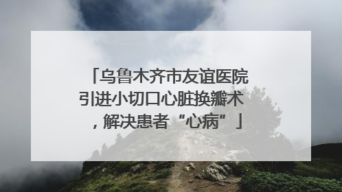 乌鲁木齐市友谊医院引进小切口心脏换瓣术，解决患者“心病”