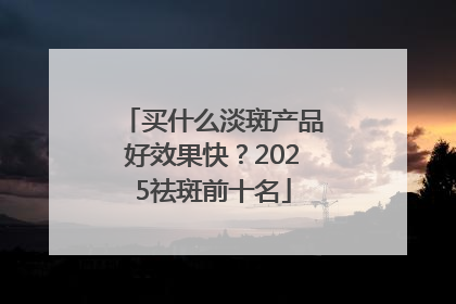 买什么淡斑产品好效果快？2025祛斑前十名