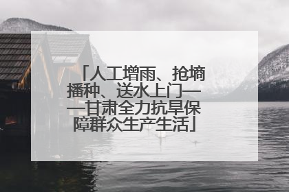 人工增雨、抢墒播种、送水上门——甘肃全力抗旱保障群众生产生活