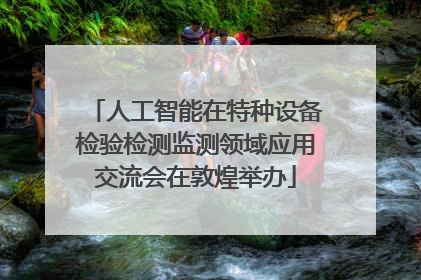 人工智能在特种设备检验检测监测领域应用交流会在敦煌举办