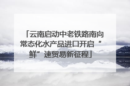 云南启动中老铁路南向常态化水产品进口开启“鲜”速贸易新征程