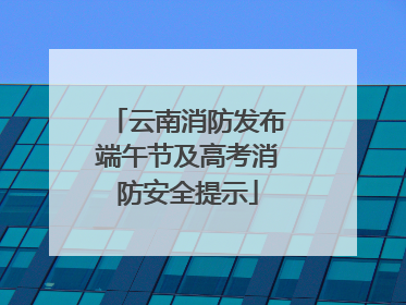 云南消防发布端午节及高考消防安全提示