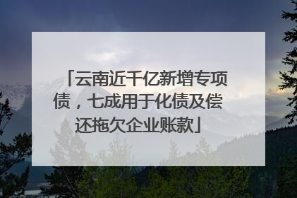 云南近千亿新增专项债，七成用于化债及偿还拖欠企业账款