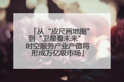 从“皮尺画地图”到“卫星看未来” 时空服务产业产值将形成万亿级市场