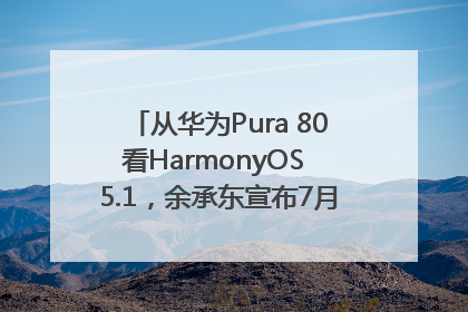 从华为Pura 80看HarmonyOS 5.1，余承东宣布7月迎来首批机型升级