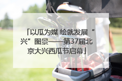 以瓜为媒 绘就发展“兴”图景——第37届北京大兴西瓜节启幕