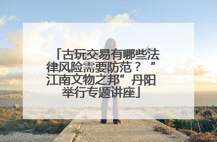 古玩交易有哪些法律风险需要防范？“江南文物之邦”丹阳举行专题讲座