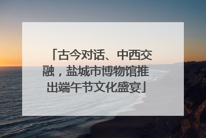 古今对话、中西交融，盐城市博物馆推出端午节文化盛宴