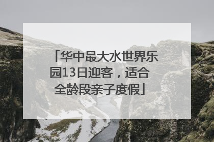 华中最大水世界乐园13日迎客，适合全龄段亲子度假