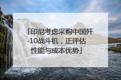 印尼考虑采购中国歼-10战斗机，正评估性能与成本优势