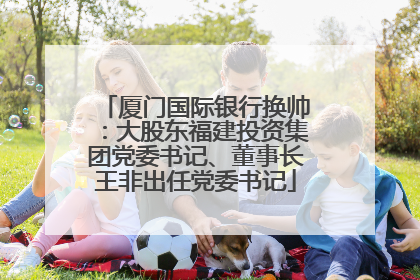 厦门国际银行换帅：大股东福建投资集团党委书记、董事长王非出任党委书记