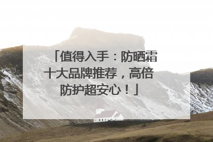 值得入手：防晒霜十大品牌推荐，高倍防护超安心！