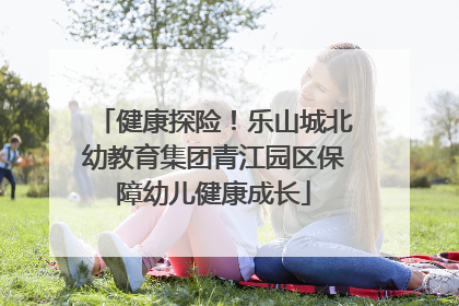健康探险！乐山城北幼教育集团青江园区保障幼儿健康成长