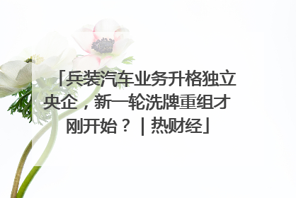 兵装汽车业务升格独立央企，新一轮洗牌重组才刚开始？｜热财经