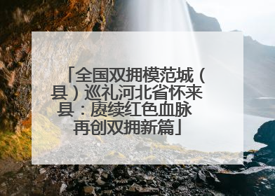 全国双拥模范城（县）巡礼河北省怀来县：赓续红色血脉 再创双拥新篇