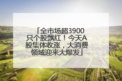全市场超3900只个股飘红！今天A股集体收涨，大消费领域迎来大爆发
