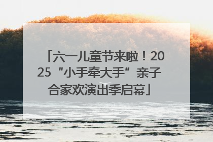 六一儿童节来啦！2025“小手牵大手”亲子合家欢演出季启幕