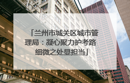 兰州市城关区城市管理局：凝心聚力护考路 细微之处显担当
