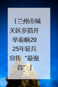 兰州市城关区多措并举奏响2025年征兵宣传“最强音”