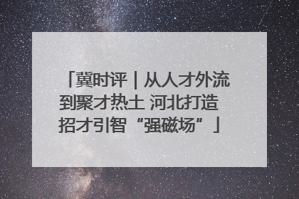 冀时评｜从人才外流到聚才热土 河北打造招才引智“强磁场”