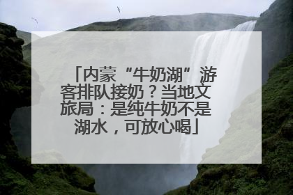 内蒙“牛奶湖”游客排队接奶？当地文旅局：是纯牛奶不是湖水，可放心喝
