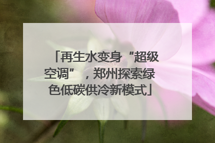 再生水变身“超级空调”，郑州探索绿色低碳供冷新模式
