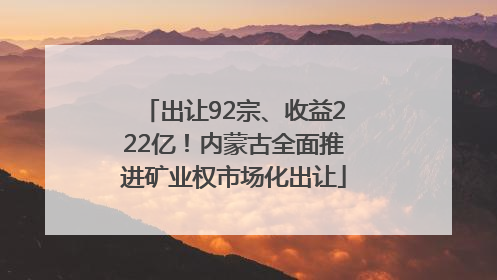 出让92宗、收益222亿！内蒙古全面推进矿业权市场化出让