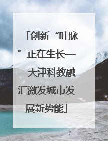 创新“叶脉”正在生长——天津科教融汇激发城市发展新势能