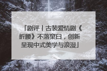 剧评丨古装爱情剧《折腰》不落窠臼，创新呈现中式美学与浪漫