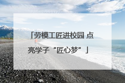 劳模工匠进校园 点亮学子“匠心梦”