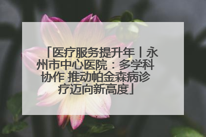 医疗服务提升年丨永州市中心医院：多学科协作 推动帕金森病诊疗迈向新高度