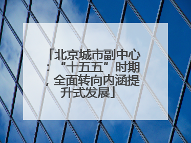 北京城市副中心：“十五五”时期，全面转向内涵提升式发展