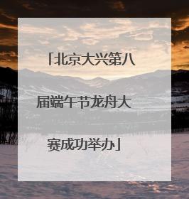 北京大兴第八届端午节龙舟大赛成功举办