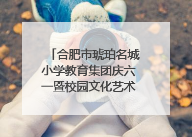 合肥市琥珀名城小学教育集团庆六一暨校园文化艺术节闭幕式文艺汇演圆满举行