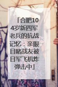 合肥104岁新四军老兵的抗战记忆：亲眼目睹战友被日军飞机炸弹击中