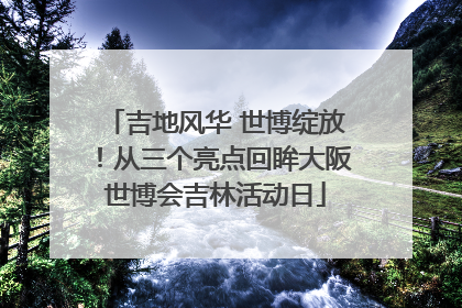 吉地风华 世博绽放！从三个亮点回眸大阪世博会吉林活动日