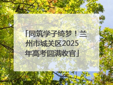 同筑学子绮梦！兰州市城关区2025年高考圆满收官