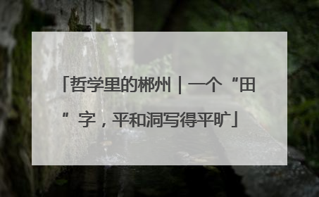 哲学里的郴州｜一个“田”字，平和洞写得平旷