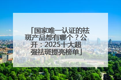 国家唯一认证的祛斑产品都有哪个？公开：2025十大超强祛斑提亮榜单