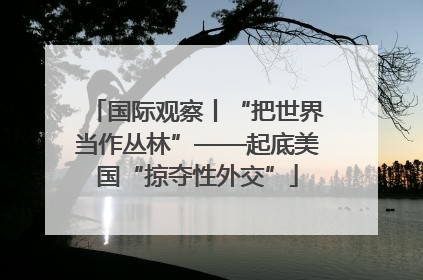 国际观察丨“把世界当作丛林”——起底美国“掠夺性外交”