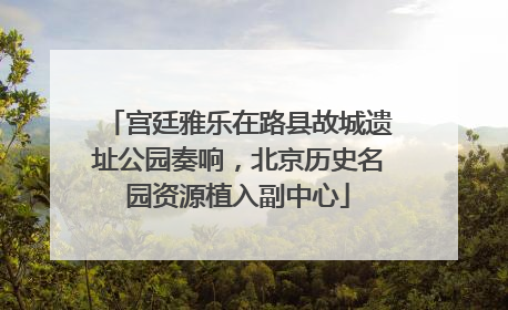 宫廷雅乐在路县故城遗址公园奏响，北京历史名园资源植入副中心