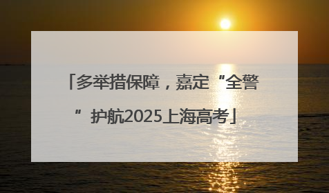 多举措保障，嘉定“全警”护航2025上海高考