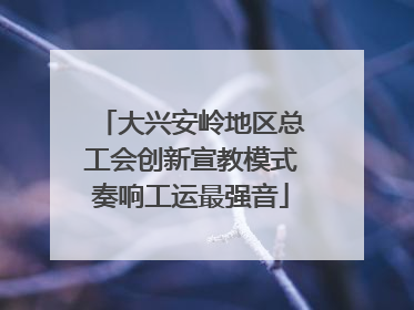 大兴安岭地区总工会创新宣教模式奏响工运最强音