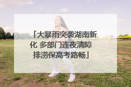 大暴雨突袭湖南新化 多部门连夜清障排涝保高考路畅