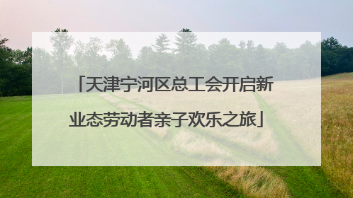 天津宁河区总工会开启新业态劳动者亲子欢乐之旅