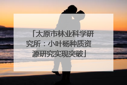 太原市林业科学研究所：小叶杨种质资源研究实现突破